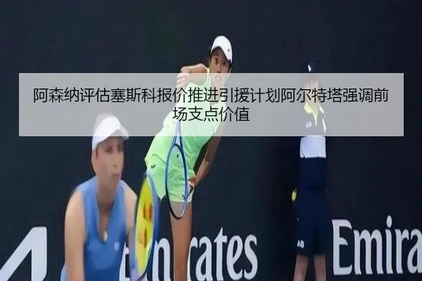 阿森纳评估塞斯科报价推进引援计划阿尔特塔强调前场支点价值