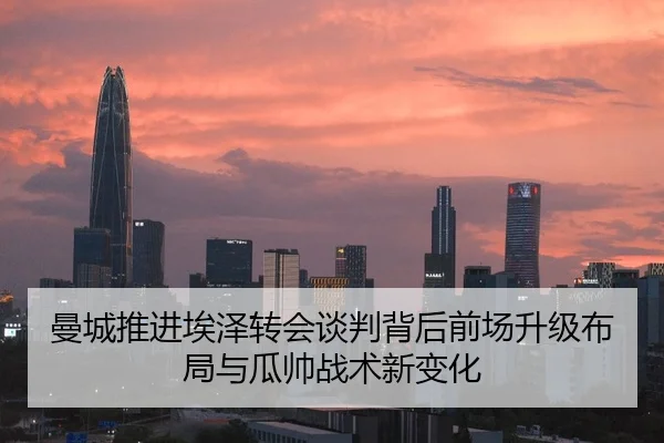 曼城推进埃泽转会谈判背后前场升级布局与瓜帅战术新变化