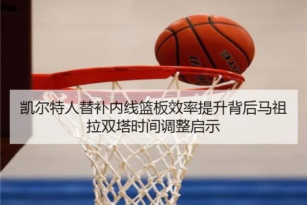 凯尔特人替补内线篮板效率提升背后马祖拉双塔时间调整启示